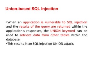 •When an application is vulnerable to SQL injection
and the results of the query are returned within the
application's responses, the UNION keyword can be
used to retrieve data from other tables within the
database.
•This results in an SQL injection UNION attack.
Union-based SQL Injection
 