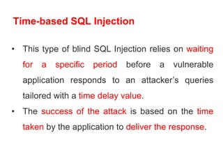 Time-based SQL Injection
• This type of blind SQL Injection relies on waiting
for a specific period before a vulnerable
application responds to an attacker’s queries
tailored with a time delay value.
• The success of the attack is based on the time
taken by the application to deliver the response.
 