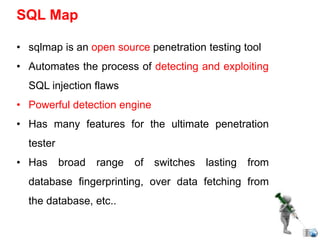 • sqlmap is an open source penetration testing tool
• Automates the process of detecting and exploiting
SQL injection flaws
• Powerful detection engine
• Has many features for the ultimate penetration
tester
• Has broad range of switches lasting from
database fingerprinting, over data fetching from
the database, etc..
SQL Map
 