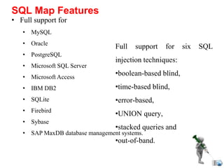 • Full support for
• MySQL
• Oracle
• PostgreSQL
• Microsoft SQL Server
• Microsoft Access
• IBM DB2
• SQLite
• Firebird
• Sybase
• SAP MaxDB database management systems.
SQL Map Features
Full support for six SQL
injection techniques:
•boolean-based blind,
•time-based blind,
•error-based,
•UNION query,
•stacked queries and
•out-of-band.
 