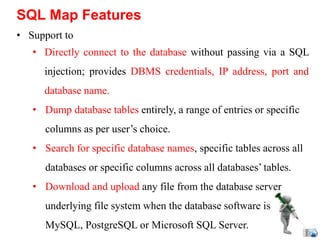 • Support to
• Directly connect to the database without passing via a SQL
injection; provides DBMS credentials, IP address, port and
database name.
• Dump database tables entirely, a range of entries or specific
columns as per user’s choice.
• Search for specific database names, specific tables across all
databases or specific columns across all databases’ tables.
• Download and upload any file from the database server
underlying file system when the database software is
MySQL, PostgreSQL or Microsoft SQL Server.
SQL Map Features
 