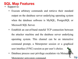 • Support to:
• Execute arbitrary commands and retrieve their standard
output on the database server underlying operating system
when the database software is MySQL, PostgreSQL or
Microsoft SQL Server.
• Establish an out-of-band stateful TCP connection between
the attacker machine and the database server underlying
operating system. This channel can be an interactive
command prompt, a Meterpreter session or a graphical
user interface (VNC) session as per user’s choice.
• Database process user privilege escalation via Metasploit’s
Meterpreter getsystem command.
SQL Map Features
 