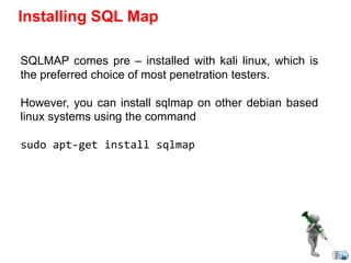 Installing SQL Map
SQLMAP comes pre – installed with kali linux, which is
the preferred choice of most penetration testers.
However, you can install sqlmap on other debian based
linux systems using the command
sudo apt-get install sqlmap
 