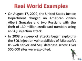 • On August 17, 2009, the United States Justice
Department charged an American citizen
Albert Gonzalez and two Russians with the
theft of 130 million credit card numbers using
an SQL injection attack.
• In 2008 a sweep of attacks began exploiting
the SQL injection vulnerabilities of Microsoft's
IIS web server and SQL database server. Over
500,000 sites were exploited.
 