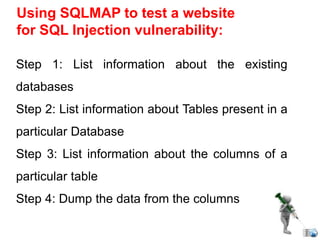 Using SQLMAP to test a website
for SQL Injection vulnerability:
Step 1: List information about the existing
databases
Step 2: List information about Tables present in a
particular Database
Step 3: List information about the columns of a
particular table
Step 4: Dump the data from the columns
 