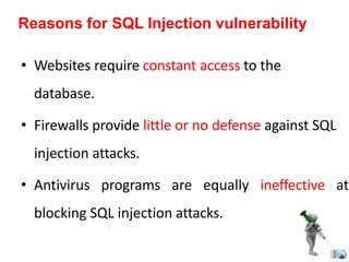 • Websites require constant access to the
database.
• Firewalls provide little or no defense against SQL
injection attacks.
• Antivirus programs are equally ineffective at
blocking SQL injection attacks.
Reasons for SQL Injection vulnerability
 