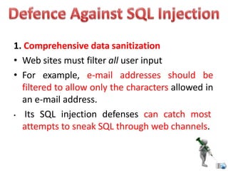 1. Comprehensive data sanitization
• Web sites must filter all user input
• For example, e-mail addresses should be
filtered to allow only the characters allowed in
an e-mail address.
• Its SQL injection defenses can catch most
attempts to sneak SQL through web channels.
 