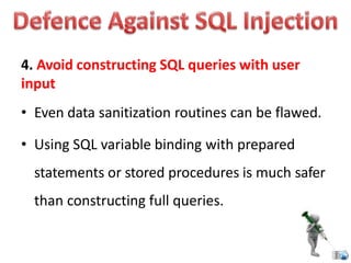 4. Avoid constructing SQL queries with user
input
• Even data sanitization routines can be flawed.
• Using SQL variable binding with prepared
statements or stored procedures is much safer
than constructing full queries.
 