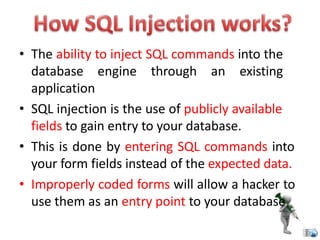 • The ability to inject SQL commands into the
database engine through an existing
application
• SQL injection is the use of publicly available
fields to gain entry to your database.
• This is done by entering SQL commands into
your form fields instead of the expected data.
• Improperly coded forms will allow a hacker to
use them as an entry point to your database
 