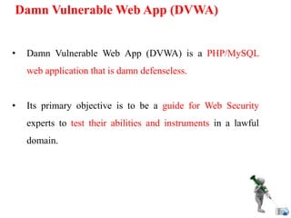 Damn Vulnerable Web App (DVWA)
• Damn Vulnerable Web App (DVWA) is a PHP/MySQL
web application that is damn defenseless.
• Its primary objective is to be a guide for Web Security
experts to test their abilities and instruments in a lawful
domain.
 