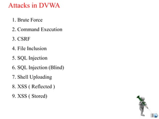 Attacks in DVWA
1. Brute Force
2. Command Execution
3. CSRF
4. File Inclusion
5. SQL Injection
6. SQL Injection (Blind)
7. Shell Uploading
8. XSS ( Reflected )
9. XSS ( Stored)
 