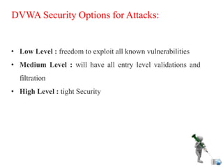 DVWA Security Options for Attacks:
• Low Level : freedom to exploit all known vulnerabilities
• Medium Level : will have all entry level validations and
filtration
• High Level : tight Security
 