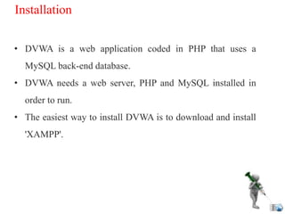 Installation
• DVWA is a web application coded in PHP that uses a
MySQL back-end database.
• DVWA needs a web server, PHP and MySQL installed in
order to run.
• The easiest way to install DVWA is to download and install
'XAMPP'.
 
