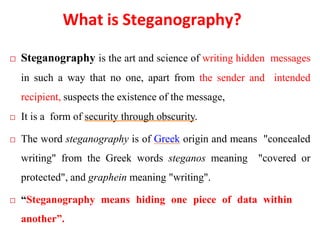 What is Steganography?
 Steganography is the art and science of writing hidden messages
in such a way that no one, apart from the sender and intended
recipient, suspects the existence of the message,
 It is a form of security through obscurity.
 The word steganography is of Greek origin and means "concealed
writing" from the Greek words steganos meaning "covered or
protected", and graphein meaning "writing".
 “Steganography means hiding one piece of data within
another”.
 