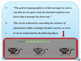 “The goal of steganography is to hide messages in such a
way that no one apart from the intended recipient even
knows that a message has been sent.”
 This can be achieved by concealing the existence of
information within seemingly harmless carriers or cover
 It can be understand by the following figure.
 