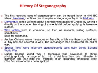 History Of Steganography
 The first recorded uses of steganography can be traced back to 440 BC
when Herodotus mentions two examples of steganography in his Histories.
 Demaratus sent a warning about a forthcoming attack to Greece by writing it
directly on the wooden backing of a wax tablet before applying its beeswax
surface.
 Wax tablets were in common use then as reusable writing surfaces,
sometimes
used for shorthand.
 Ancient Chinese wrote messages on fine silk, which was then crunched into
a tiny ball and covered in wax. The messenger then swallowed the ball of
wax.
 Special “inks” were important steganographic tools even during Second
World War.
 During Second World War a technique was developed to shrink
photographically a page of text into a dot less than one millimeter in
diameter, and then hide this microdot in an apparently innocuous letter.
(The first microdot has been spotted
 