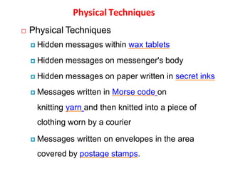 Physical Techniques
 Physical Techniques
 Hidden messages within wax tablets
 Hidden messages on messenger's body
 Hidden messages on paper written in secret inks
 Messages written in Morse code on
knitting yarn and then knitted into a piece of
clothing worn by a courier
 Messages written on envelopes in the area
covered by postage stamps.
 