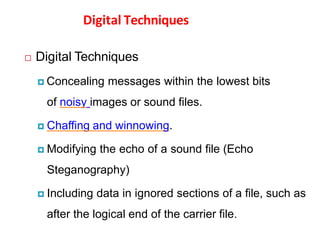 Digital Techniques
 Digital Techniques
 Concealing messages within the lowest bits
of noisy images or sound files.
 Chaffing and winnowing.
 Modifying the echo of a sound file (Echo
Steganography)
 Including data in ignored sections of a file, such as
after the logical end of the carrier file.
 