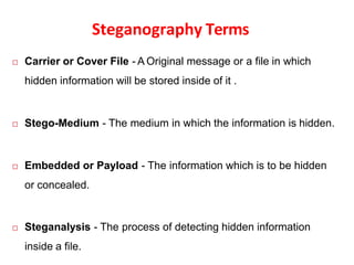Steganography Terms
 Carrier or Cover File - A Original message or a file in which
hidden information will be stored inside of it .
 Stego-Medium - The medium in which the information is hidden.
 Embedded or Payload - The information which is to be hidden
or concealed.
 Steganalysis - The process of detecting hidden information
inside a file.
 