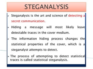  Steganalysis is the art and science of detecting a
secret communication.
 Hiding a message will most likely leave
detectable traces in the cover medium.
 The information hiding process changes the
statistical properties of the cover, which is a
steganalyst attempts to detect.
 The process of attempting to detect statistical
traces is called statistical steganalysis.
 