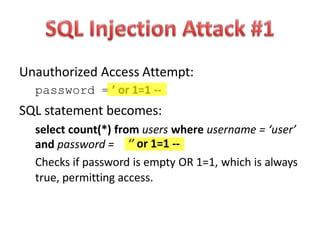 Unauthorized Access Attempt:
password = ’ or 1=1 --
SQL statement becomes:
select count(*) from users where username = ‘user’
and password = ‘’ or 1=1 --
Checks if password is empty OR 1=1, which is always
true, permitting access.
 