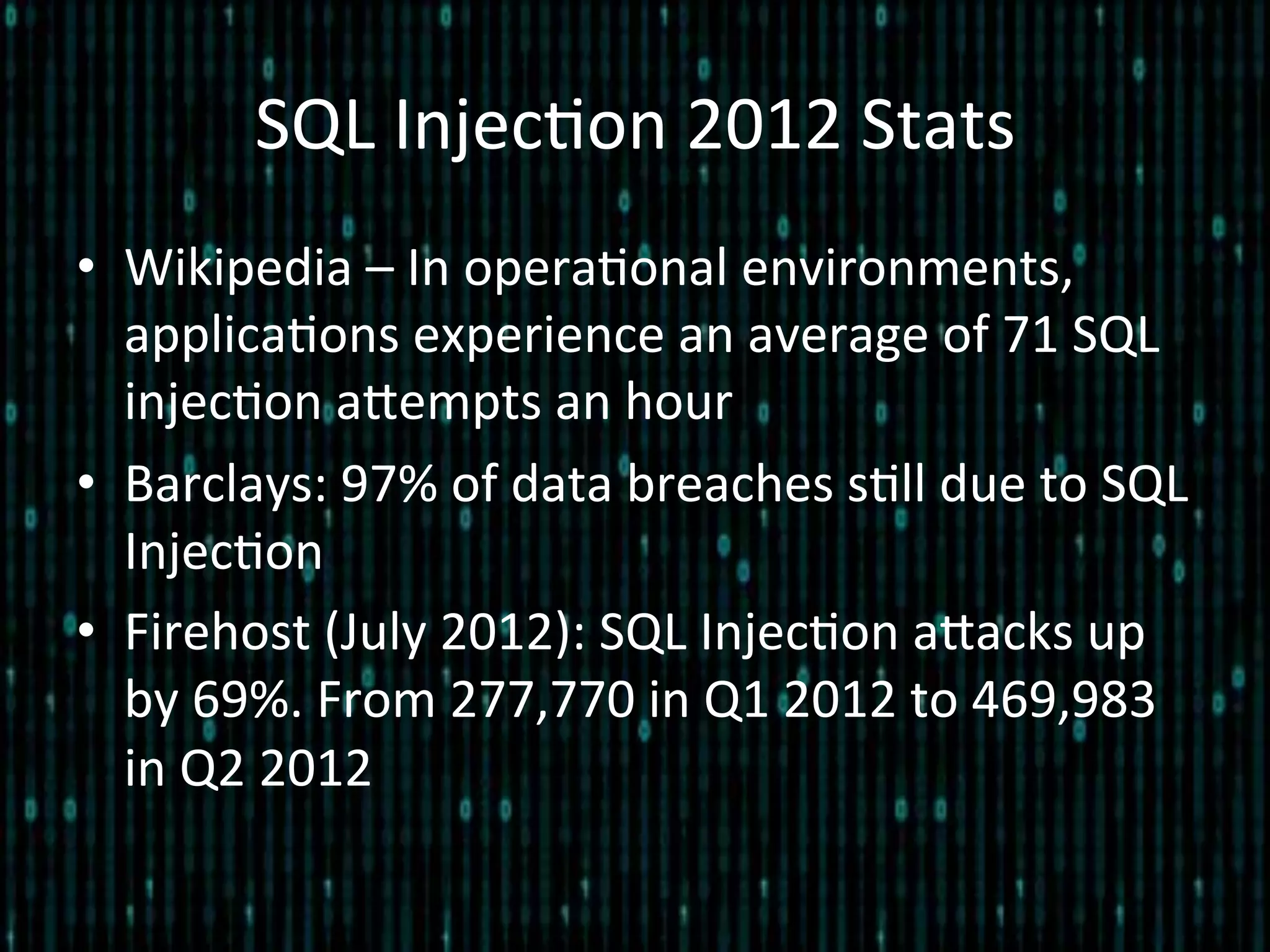 SQL	
  Injec*on	
  2012	
  Stats	
  
•  Wikipedia	
  –	
  In	
  opera*onal	
  environments,	
  
applica*ons	
  experience	
  an	
  average	
  of	
  71	
  SQL	
  
injec*on	
  alempts	
  an	
  hour	
  
•  Barclays:	
  97%	
  of	
  data	
  breaches	
  s*ll	
  due	
  to	
  SQL	
  
Injec*on	
  
•  Firehost	
  (July	
  2012):	
  SQL	
  Injec*on	
  alacks	
  up	
  
by	
  69%.	
  From	
  277,770	
  in	
  Q1	
  2012	
  to	
  469,983	
  
in	
  Q2	
  2012	
  
 