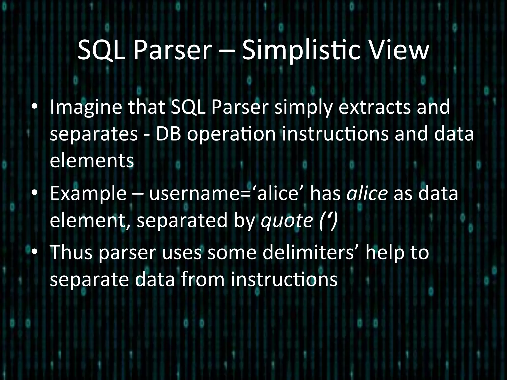 SQL	
  Parser	
  –	
  Simplis*c	
  View	
  
•  Imagine	
  that	
  SQL	
  Parser	
  simply	
  extracts	
  and	
  
separates	
  -­‐	
  DB	
  opera*on	
  instruc*ons	
  and	
  data	
  
elements	
  
•  Example	
  –	
  username=‘alice’	
  has	
  alice	
  as	
  data	
  
element,	
  separated	
  by	
  quote	
  (‘)	
  
•  Thus	
  parser	
  uses	
  some	
  delimiters’	
  help	
  to	
  
separate	
  data	
  from	
  instruc*ons	
  
 
