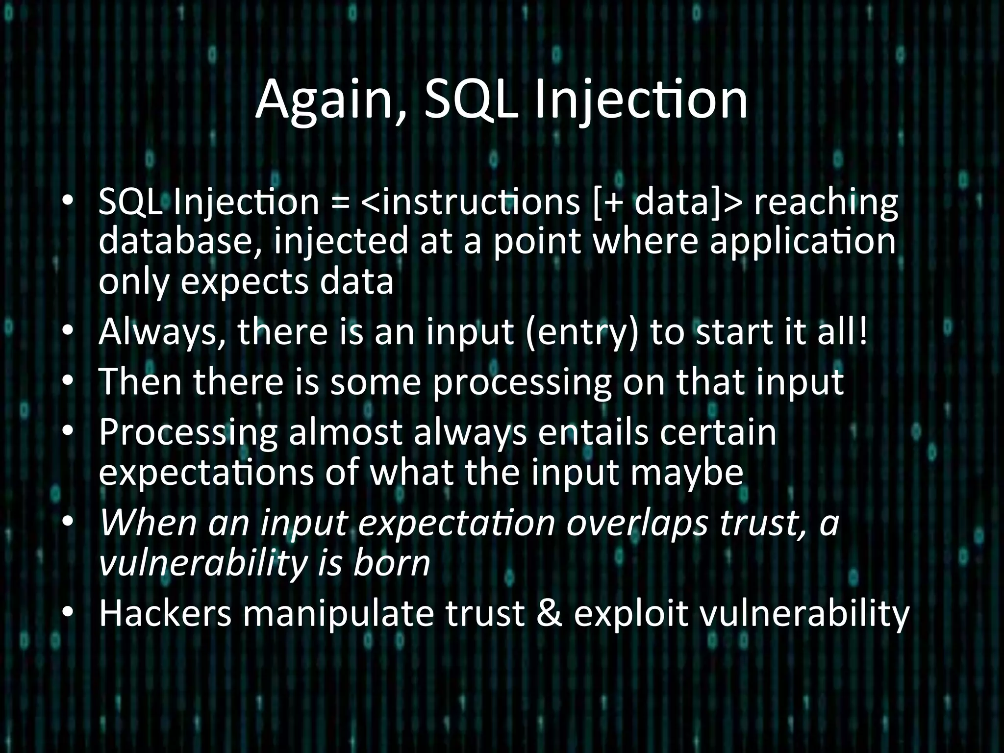 Again,	
  SQL	
  Injec*on	
  
•  SQL	
  Injec*on	
  =	
  <instruc*ons	
  [+	
  data]>	
  reaching	
  
database,	
  injected	
  at	
  a	
  point	
  where	
  applica*on	
  
only	
  expects	
  data	
  
•  Always,	
  there	
  is	
  an	
  input	
  (entry)	
  to	
  start	
  it	
  all!	
  
•  Then	
  there	
  is	
  some	
  processing	
  on	
  that	
  input	
  
•  Processing	
  almost	
  always	
  entails	
  certain	
  
expecta*ons	
  of	
  what	
  the	
  input	
  maybe	
  
•  When	
  an	
  input	
  expecta2on	
  overlaps	
  trust,	
  a	
  
vulnerability	
  is	
  born	
  
•  Hackers	
  manipulate	
  trust	
  &	
  exploit	
  vulnerability	
  
 