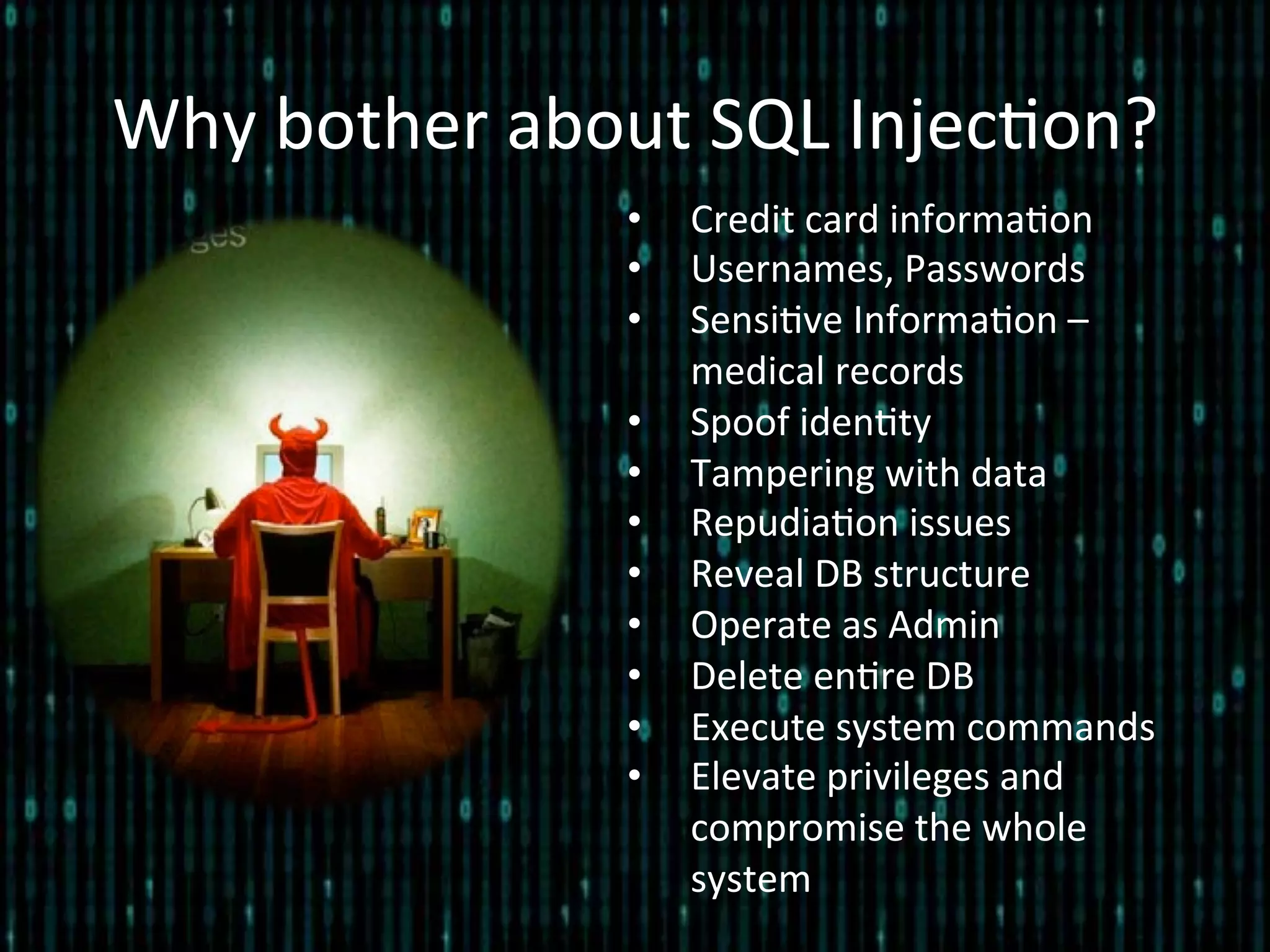 Why	
  bother	
  about	
  SQL	
  Injec*on?	
  
•  Credit	
  card	
  informa*on	
  
•  Usernames,	
  Passwords	
  
•  Sensi*ve	
  Informa*on	
  –	
  
medical	
  records	
  
•  Spoof	
  iden*ty	
  
•  Tampering	
  with	
  data	
  
•  Repudia*on	
  issues	
  
•  Reveal	
  DB	
  structure	
  
•  Operate	
  as	
  Admin	
  
•  Delete	
  en*re	
  DB	
  
•  Execute	
  system	
  commands	
  
•  Elevate	
  privileges	
  and	
  
compromise	
  the	
  whole	
  
system	
  
 