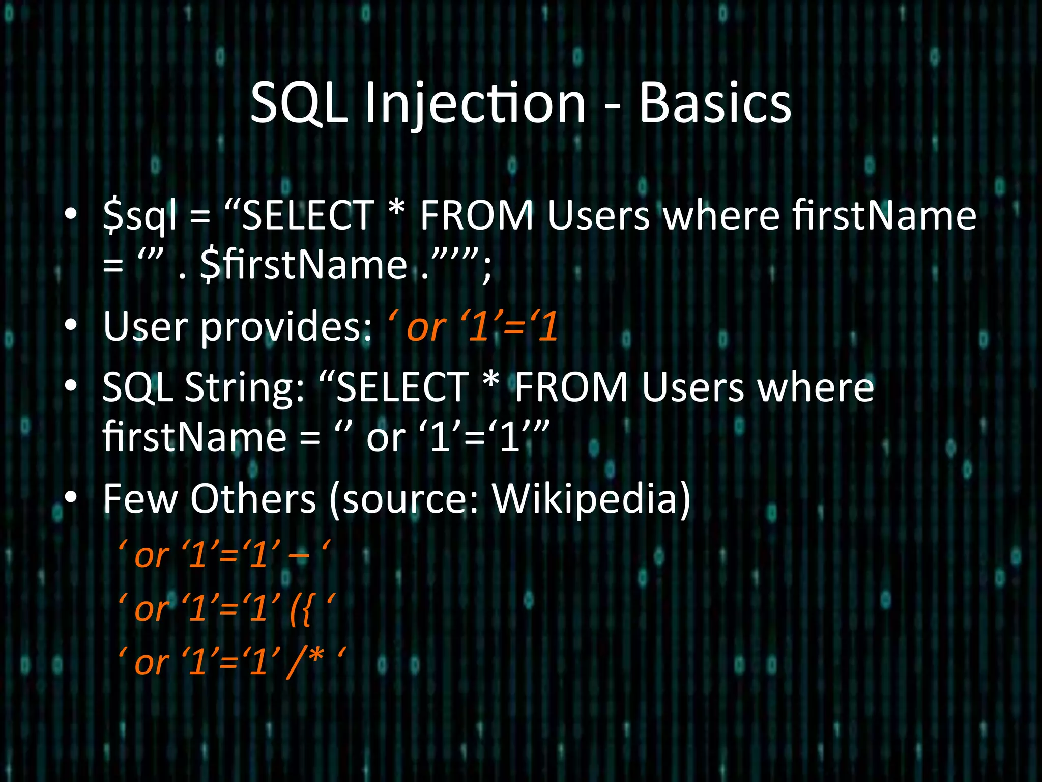 SQL	
  Injec*on	
  -­‐	
  Basics	
  
•  $sql	
  =	
  “SELECT	
  *	
  FROM	
  Users	
  where	
  ﬁrstName	
  
=	
  ‘”	
  .	
  $ﬁrstName	
  .”’”;	
  
•  User	
  provides:	
  ‘	
  or	
  ‘1’=‘1	
  
•  SQL	
  String:	
  “SELECT	
  *	
  FROM	
  Users	
  where	
  
ﬁrstName	
  =	
  ‘’	
  or	
  ‘1’=‘1’”	
  
•  Few	
  Others	
  (source:	
  Wikipedia)	
  
‘	
  or	
  ‘1’=‘1’	
  –	
  ‘	
  
‘	
  or	
  ‘1’=‘1’	
  ({	
  ‘	
  
‘	
  or	
  ‘1’=‘1’	
  /*	
  ‘	
  
 