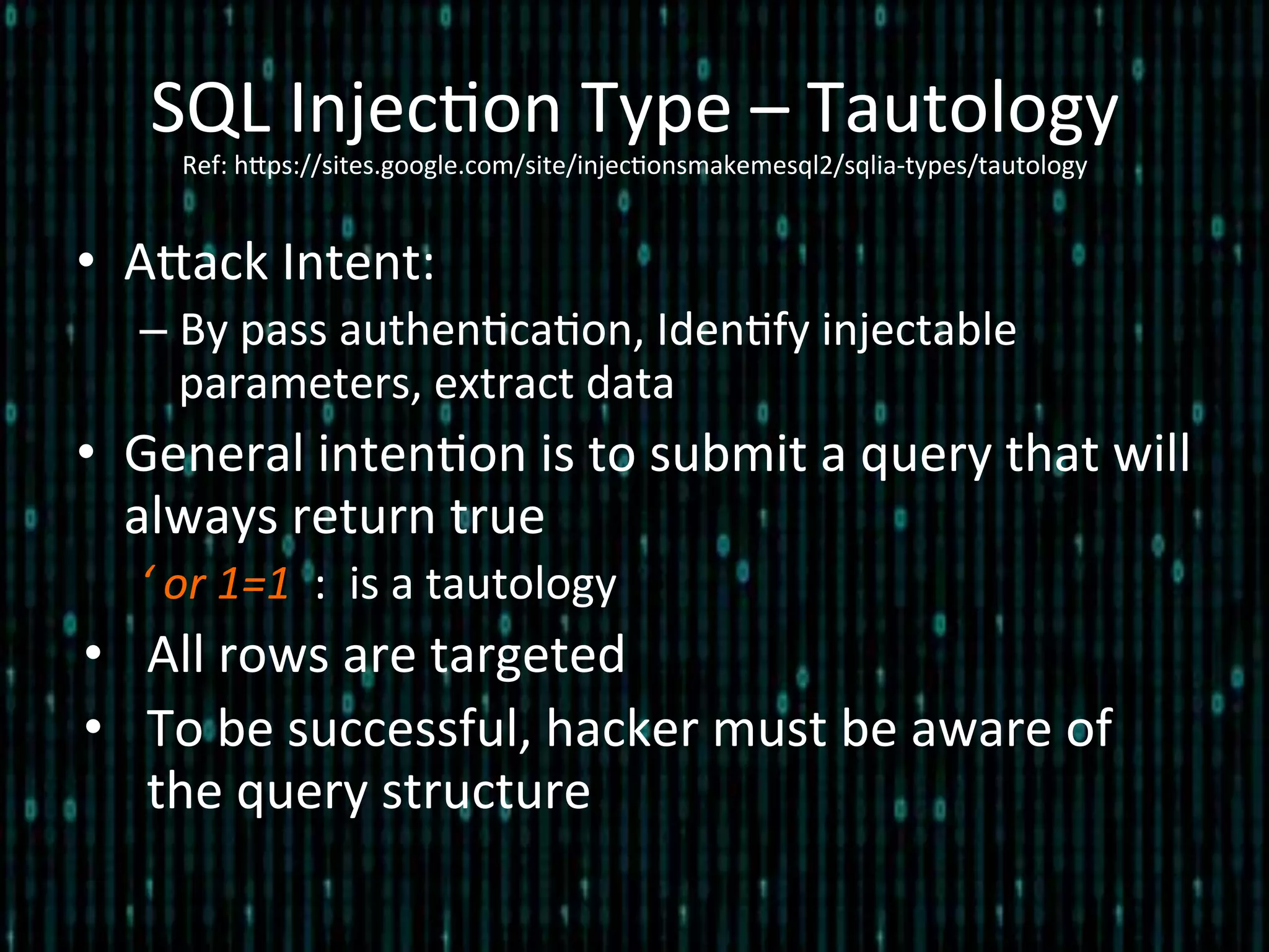 SQL	
  Injec*on	
  Type	
  –	
  Tautology	
  
Ref:	
  hlps://sites.google.com/site/injec*onsmakemesql2/sqlia-­‐types/tautology	
  
•  Alack	
  Intent:	
  
– By	
  pass	
  authen*ca*on,	
  Iden*fy	
  injectable	
  
parameters,	
  extract	
  data	
  
•  General	
  inten*on	
  is	
  to	
  submit	
  a	
  query	
  that	
  will	
  
always	
  return	
  true	
  
‘	
  or	
  1=1	
  	
  :	
  	
  is	
  a	
  tautology	
  
•  All	
  rows	
  are	
  targeted	
  
•  To	
  be	
  successful,	
  hacker	
  must	
  be	
  aware	
  of	
  
the	
  query	
  structure	
  
 
