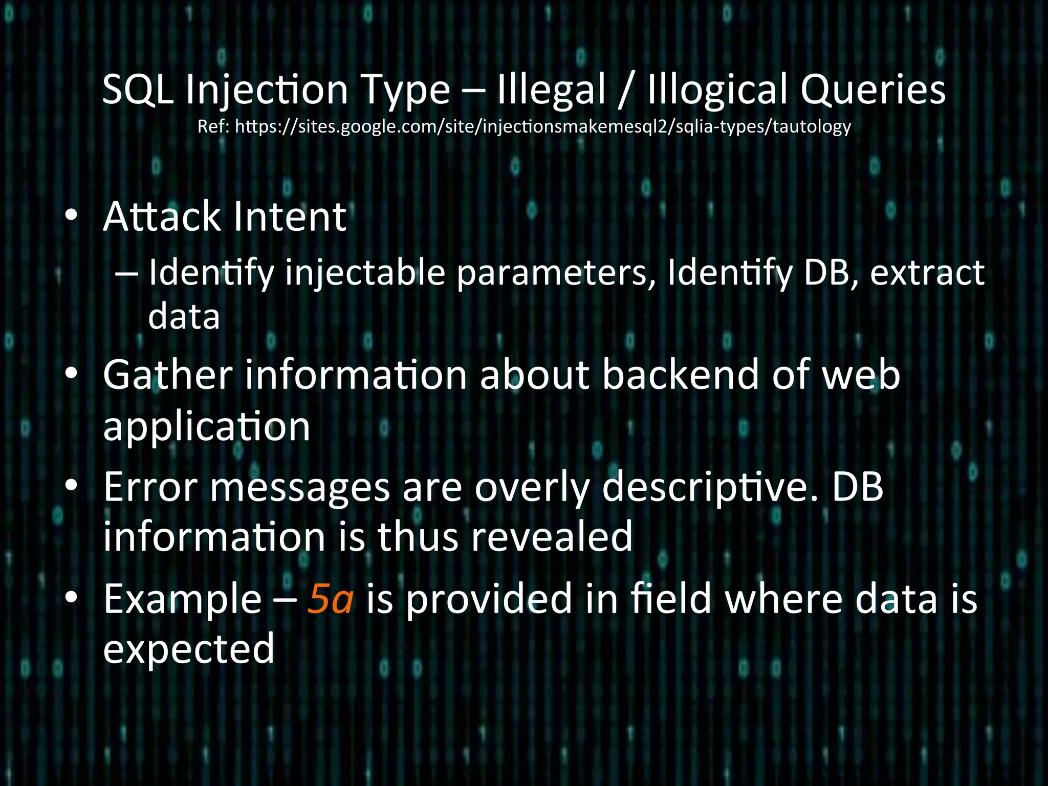 SQL	
  Injec*on	
  Type	
  –	
  Illegal	
  /	
  Illogical	
  Queries	
  
Ref:	
  hlps://sites.google.com/site/injec*onsmakemesql2/sqlia-­‐types/tautology	
  
•  Alack	
  Intent	
  
– Iden*fy	
  injectable	
  parameters,	
  Iden*fy	
  DB,	
  extract	
  
data	
  
•  Gather	
  informa*on	
  about	
  backend	
  of	
  web	
  
applica*on	
  
•  Error	
  messages	
  are	
  overly	
  descrip*ve.	
  DB	
  
informa*on	
  is	
  thus	
  revealed	
  
•  Example	
  –	
  5a	
  is	
  provided	
  in	
  ﬁeld	
  where	
  data	
  is	
  
expected	
  
 