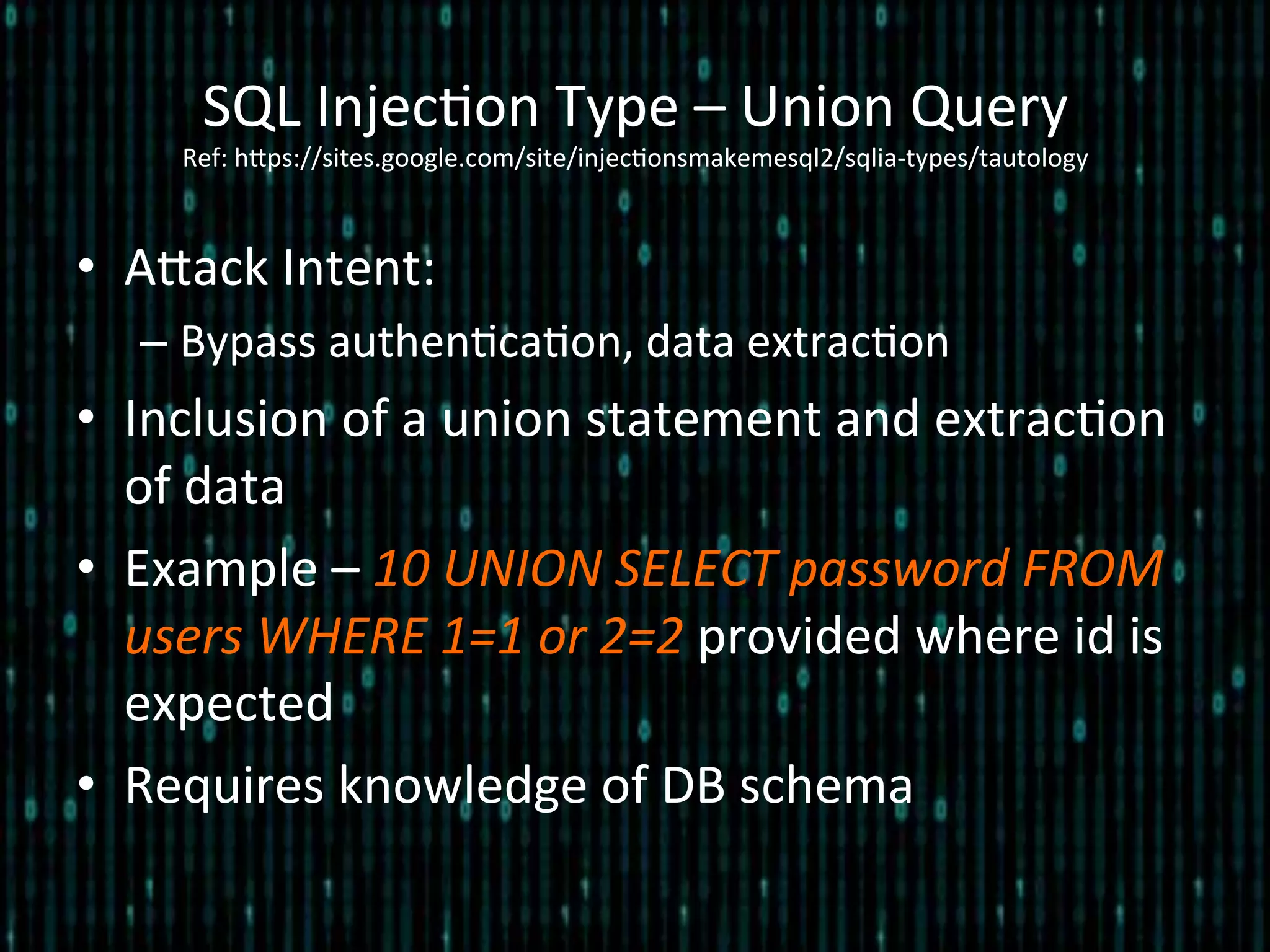 •  Alack	
  Intent:	
  
– Bypass	
  authen*ca*on,	
  data	
  extrac*on	
  
•  Inclusion	
  of	
  a	
  union	
  statement	
  and	
  extrac*on	
  
of	
  data	
  
•  Example	
  –	
  10	
  UNION	
  SELECT	
  password	
  FROM	
  
users	
  WHERE	
  1=1	
  or	
  2=2	
  provided	
  where	
  id	
  is	
  
expected	
  
•  Requires	
  knowledge	
  of	
  DB	
  schema	
  
SQL	
  Injec*on	
  Type	
  –	
  Union	
  Query	
  	
  
Ref:	
  hlps://sites.google.com/site/injec*onsmakemesql2/sqlia-­‐types/tautology	
  
 