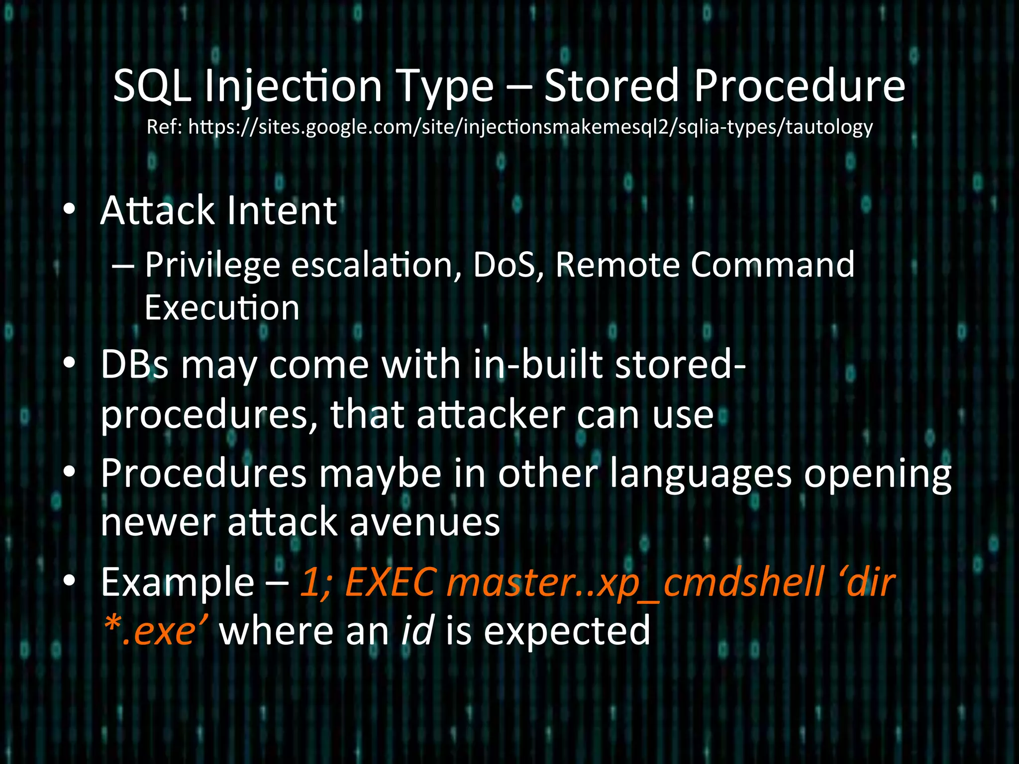 •  Alack	
  Intent	
  
– Privilege	
  escala*on,	
  DoS,	
  Remote	
  Command	
  
Execu*on	
  
•  DBs	
  may	
  come	
  with	
  in-­‐built	
  stored-­‐
procedures,	
  that	
  alacker	
  can	
  use	
  
•  Procedures	
  maybe	
  in	
  other	
  languages	
  opening	
  
newer	
  alack	
  avenues	
  
•  Example	
  –	
  1;	
  EXEC	
  master..xp_cmdshell	
  ‘dir	
  
*.exe’	
  where	
  an	
  id	
  is	
  expected	
  
SQL	
  Injec*on	
  Type	
  –	
  Stored	
  Procedure 	
  	
  
Ref:	
  hlps://sites.google.com/site/injec*onsmakemesql2/sqlia-­‐types/tautology	
  
 