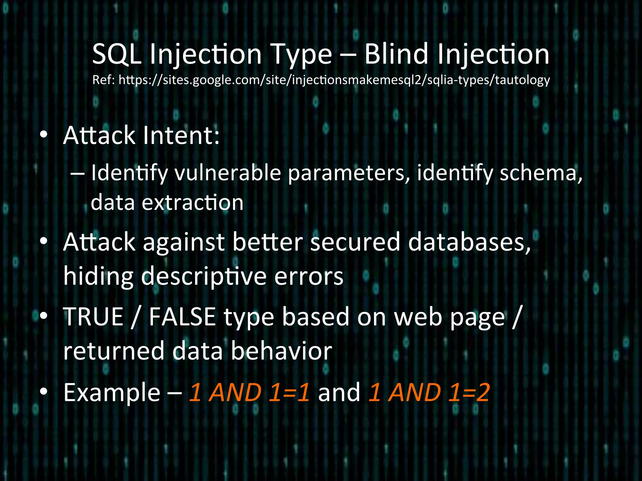 •  Alack	
  Intent:	
  
– Iden*fy	
  vulnerable	
  parameters,	
  iden*fy	
  schema,	
  
data	
  extrac*on	
  
•  Alack	
  against	
  beler	
  secured	
  databases,	
  
hiding	
  descrip*ve	
  errors	
  
•  TRUE	
  /	
  FALSE	
  type	
  based	
  on	
  web	
  page	
  /	
  
returned	
  data	
  behavior	
  
•  Example	
  –	
  1	
  AND	
  1=1	
  and	
  1	
  AND	
  1=2	
  
SQL	
  Injec*on	
  Type	
  –	
  Blind	
  Injec*on 	
  	
  
Ref:	
  hlps://sites.google.com/site/injec*onsmakemesql2/sqlia-­‐types/tautology	
  
 