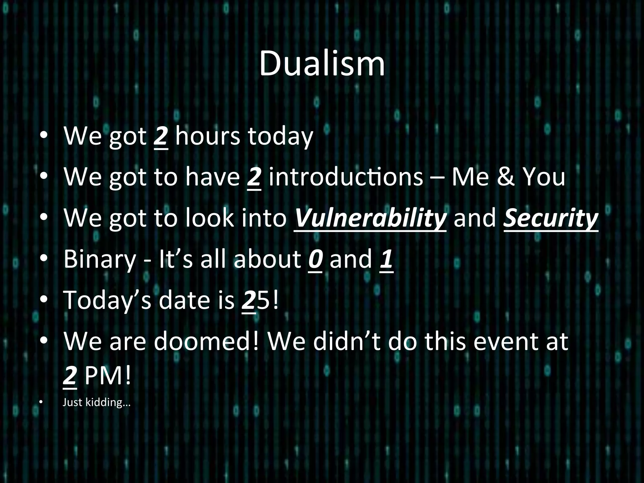 Dualism	
  
•  We	
  got	
  2	
  hours	
  today	
  
•  We	
  got	
  to	
  have	
  2	
  introduc*ons	
  –	
  Me	
  &	
  You	
  
•  We	
  got	
  to	
  look	
  into	
  Vulnerability	
  and	
  Security	
  
•  Binary	
  -­‐	
  It’s	
  all	
  about	
  0	
  and	
  1	
  
•  Today’s	
  date	
  is	
  25!	
  
•  We	
  are	
  doomed!	
  We	
  didn’t	
  do	
  this	
  event	
  at	
  	
  	
  	
  
2	
  PM!	
  	
  
•  Just	
  kidding…	
  
 