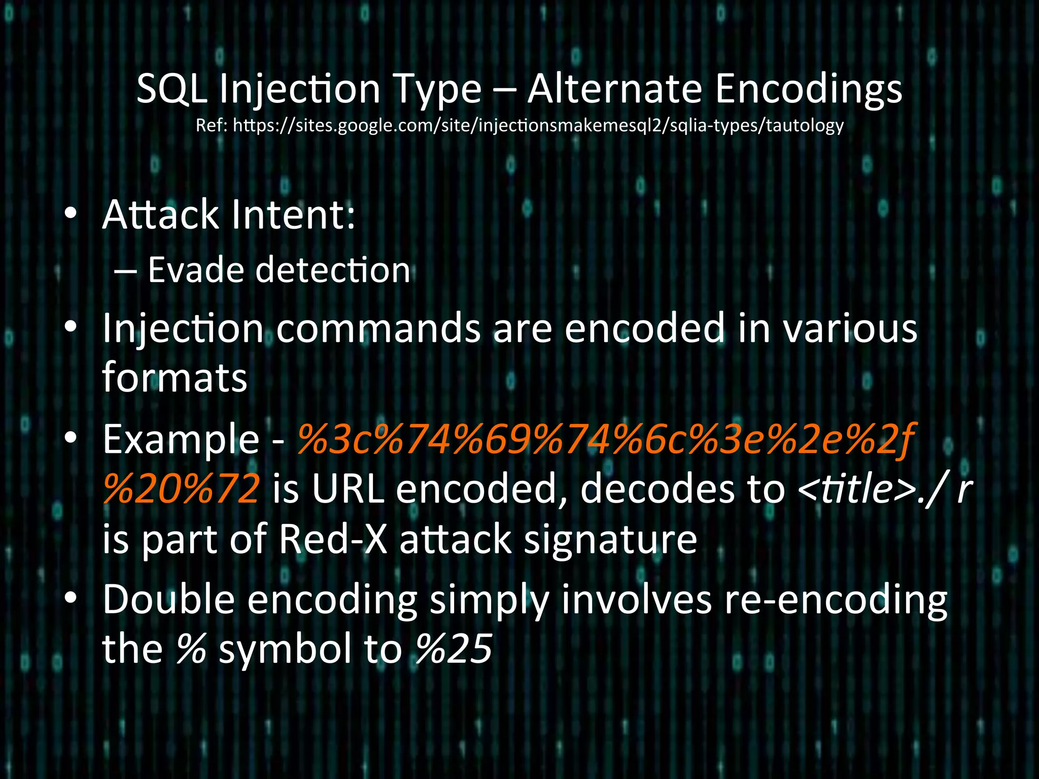 •  Alack	
  Intent:	
  
– Evade	
  detec*on	
  
•  Injec*on	
  commands	
  are	
  encoded	
  in	
  various	
  
formats	
  
•  Example	
  -­‐	
  %3c%74%69%74%6c%3e%2e%2f
%20%72	
  is	
  URL	
  encoded,	
  decodes	
  to	
  <2tle>./	
  r	
  
is	
  part	
  of	
  Red-­‐X	
  alack	
  signature	
  
•  Double	
  encoding	
  simply	
  involves	
  re-­‐encoding	
  
the	
  %	
  symbol	
  to	
  %25	
  
SQL	
  Injec*on	
  Type	
  –	
  Alternate	
  Encodings 	
  	
  
Ref:	
  hlps://sites.google.com/site/injec*onsmakemesql2/sqlia-­‐types/tautology	
  
 