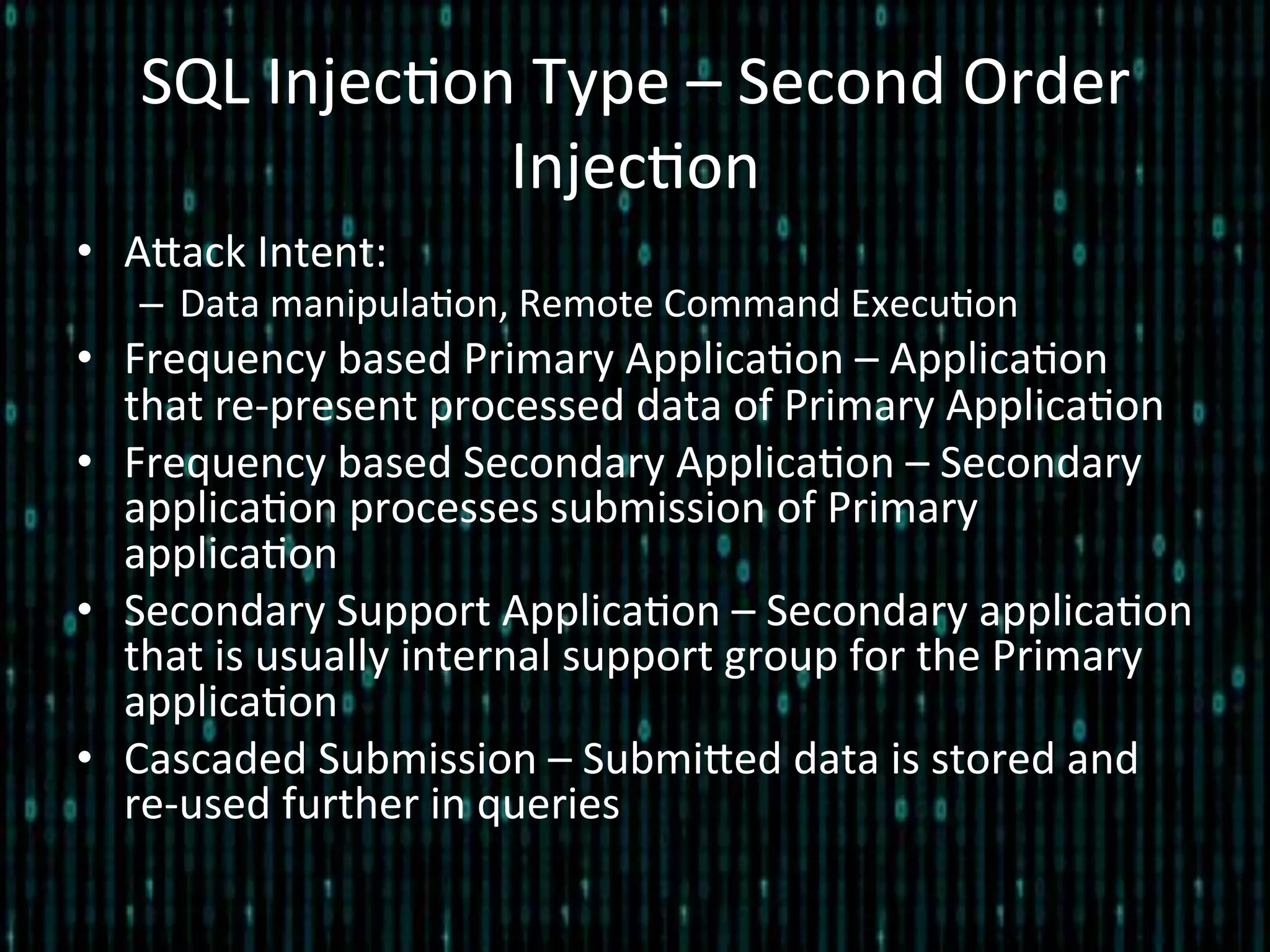 SQL	
  Injec*on	
  Type	
  –	
  Second	
  Order	
  
Injec*on	
  	
  
•  Alack	
  Intent:	
  
–  Data	
  manipula*on,	
  Remote	
  Command	
  Execu*on	
  
•  Frequency	
  based	
  Primary	
  Applica*on	
  –	
  Applica*on	
  
that	
  re-­‐present	
  processed	
  data	
  of	
  Primary	
  Applica*on	
  
•  Frequency	
  based	
  Secondary	
  Applica*on	
  –	
  Secondary	
  
applica*on	
  processes	
  submission	
  of	
  Primary	
  
applica*on	
  
•  Secondary	
  Support	
  Applica*on	
  –	
  Secondary	
  applica*on	
  
that	
  is	
  usually	
  internal	
  support	
  group	
  for	
  the	
  Primary	
  
applica*on	
  
•  Cascaded	
  Submission	
  –	
  Submiled	
  data	
  is	
  stored	
  and	
  
re-­‐used	
  further	
  in	
  queries	
  
 