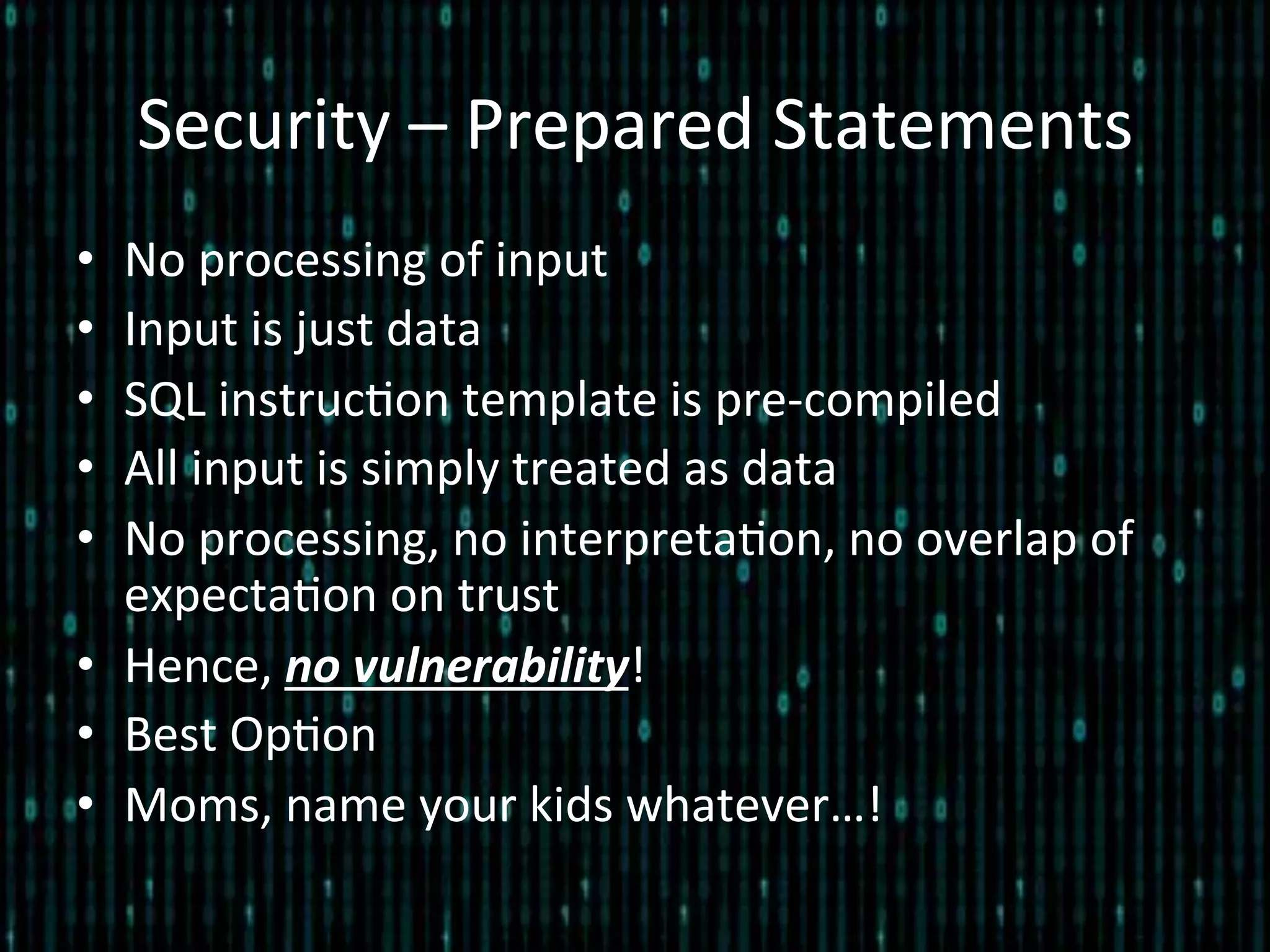 Security	
  –	
  Prepared	
  Statements	
  
•  No	
  processing	
  of	
  input	
  
•  Input	
  is	
  just	
  data	
  
•  SQL	
  instruc*on	
  template	
  is	
  pre-­‐compiled	
  
•  All	
  input	
  is	
  simply	
  treated	
  as	
  data	
  
•  No	
  processing,	
  no	
  interpreta*on,	
  no	
  overlap	
  of	
  
expecta*on	
  on	
  trust	
  
•  Hence,	
  no	
  vulnerability!	
  
•  Best	
  Op*on	
  
•  Moms,	
  name	
  your	
  kids	
  whatever…!	
  
 
