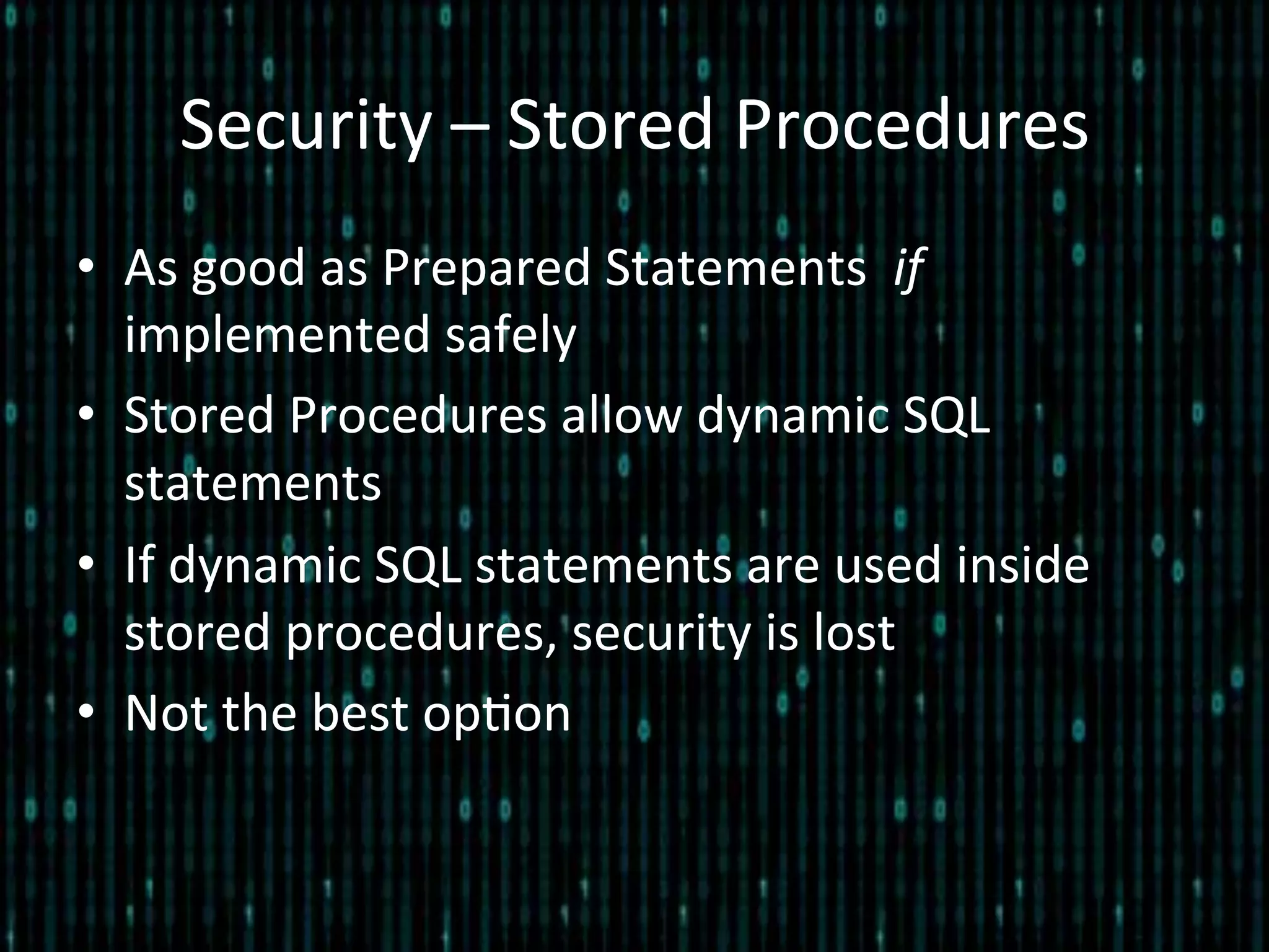 Security	
  –	
  Stored	
  Procedures	
  
•  As	
  good	
  as	
  Prepared	
  Statements	
  	
  if	
  
implemented	
  safely	
  
•  Stored	
  Procedures	
  allow	
  dynamic	
  SQL	
  
statements	
  
•  If	
  dynamic	
  SQL	
  statements	
  are	
  used	
  inside	
  
stored	
  procedures,	
  security	
  is	
  lost	
  
•  Not	
  the	
  best	
  op*on	
  
 