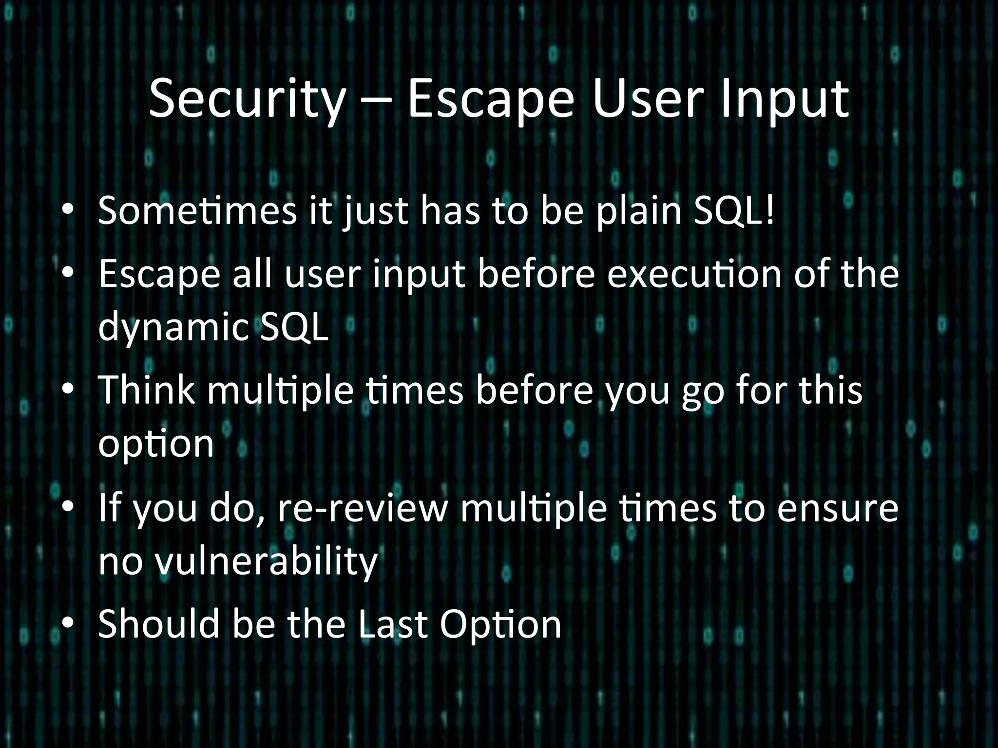 Security	
  –	
  Escape	
  User	
  Input	
  
•  Some*mes	
  it	
  just	
  has	
  to	
  be	
  plain	
  SQL!	
  
•  Escape	
  all	
  user	
  input	
  before	
  execu*on	
  of	
  the	
  
dynamic	
  SQL	
  
•  Think	
  mul*ple	
  *mes	
  before	
  you	
  go	
  for	
  this	
  
op*on	
  
•  If	
  you	
  do,	
  re-­‐review	
  mul*ple	
  *mes	
  to	
  ensure	
  
no	
  vulnerability	
  
•  Should	
  be	
  the	
  Last	
  Op*on	
  
 