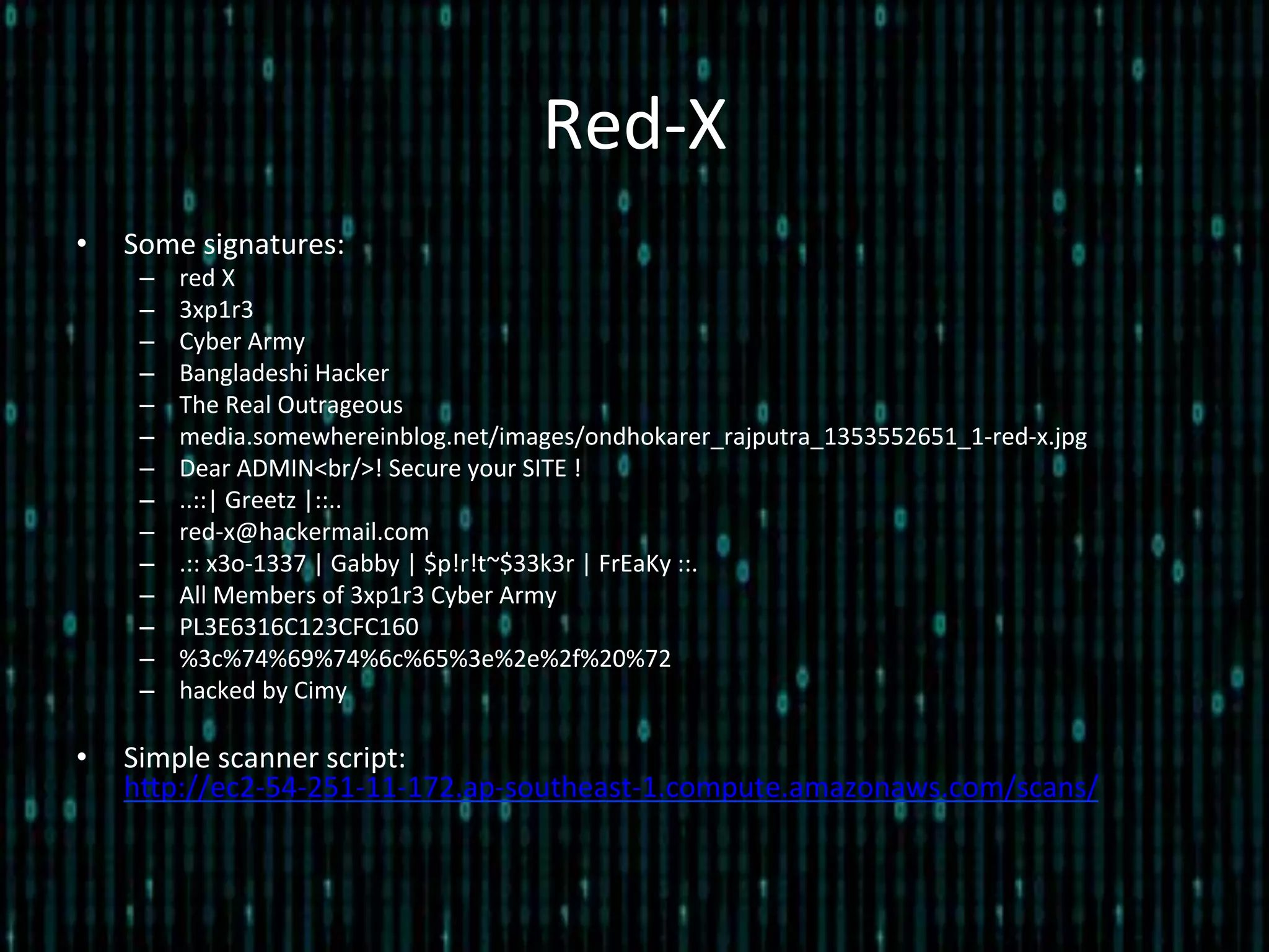 Red-­‐X	
  
•  Some	
  signatures:	
  
–  red	
  X	
  
–  3xp1r3	
  
–  Cyber	
  Army	
  
–  Bangladeshi	
  Hacker	
  
–  The	
  Real	
  Outrageous	
  
–  media.somewhereinblog.net/images/ondhokarer_rajputra_1353552651_1-­‐red-­‐x.jpg	
  
–  Dear	
  ADMIN<br/>!	
  Secure	
  your	
  SITE	
  !	
  
–  ..::|	
  Greetz	
  |::..	
  
–  red-­‐x@hackermail.com	
  
–  .::	
  x3o-­‐1337	
  |	
  Gabby	
  |	
  $p!r!t~$33k3r	
  |	
  FrEaKy	
  ::.	
  
–  All	
  Members	
  of	
  3xp1r3	
  Cyber	
  Army	
  
–  PL3E6316C123CFC160	
  
–  %3c%74%69%74%6c%65%3e%2e%2f%20%72	
  
–  hacked	
  by	
  Cimy	
  
•  Simple	
  scanner	
  script:	
  
hlp://ec2-­‐54-­‐251-­‐11-­‐172.ap-­‐southeast-­‐1.compute.amazonaws.com/scans/	
  
 