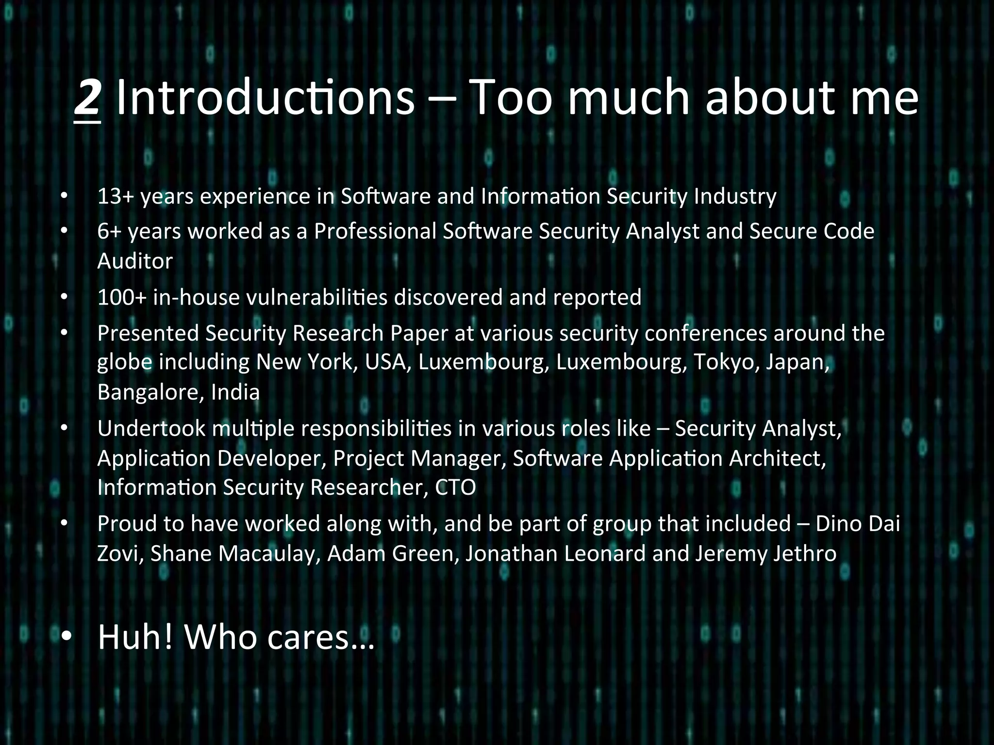 2	
  Introduc*ons	
  –	
  Too	
  much	
  about	
  me	
  
•  13+	
  years	
  experience	
  in	
  SoZware	
  and	
  Informa*on	
  Security	
  Industry	
  
•  6+	
  years	
  worked	
  as	
  a	
  Professional	
  SoZware	
  Security	
  Analyst	
  and	
  Secure	
  Code	
  
Auditor	
  
•  100+	
  in-­‐house	
  vulnerabili*es	
  discovered	
  and	
  reported	
  
•  Presented	
  Security	
  Research	
  Paper	
  at	
  various	
  security	
  conferences	
  around	
  the	
  
globe	
  including	
  New	
  York,	
  USA,	
  Luxembourg,	
  Luxembourg,	
  Tokyo,	
  Japan,	
  
Bangalore,	
  India	
  
•  Undertook	
  mul*ple	
  responsibili*es	
  in	
  various	
  roles	
  like	
  –	
  Security	
  Analyst,	
  
Applica*on	
  Developer,	
  Project	
  Manager,	
  SoZware	
  Applica*on	
  Architect,	
  
Informa*on	
  Security	
  Researcher,	
  CTO	
  
•  Proud	
  to	
  have	
  worked	
  along	
  with,	
  and	
  be	
  part	
  of	
  group	
  that	
  included	
  –	
  Dino	
  Dai	
  
Zovi,	
  Shane	
  Macaulay,	
  Adam	
  Green,	
  Jonathan	
  Leonard	
  and	
  Jeremy	
  Jethro	
  
•  Huh!	
  Who	
  cares…	
  
 