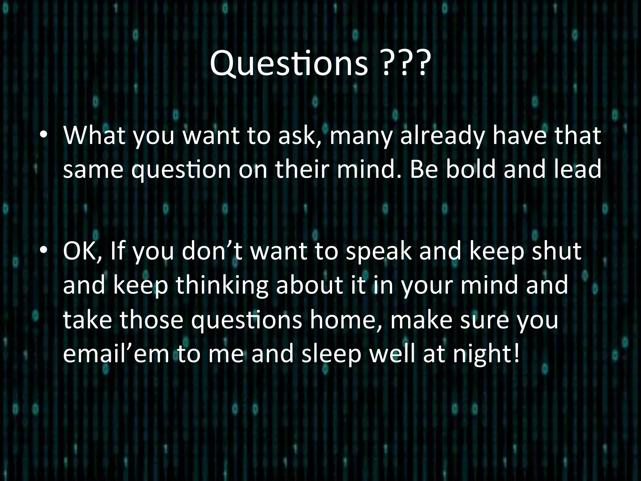 Ques*ons	
  ???	
  
•  What	
  you	
  want	
  to	
  ask,	
  many	
  already	
  have	
  that	
  
same	
  ques*on	
  on	
  their	
  mind.	
  Be	
  bold	
  and	
  lead	
  
•  OK,	
  If	
  you	
  don’t	
  want	
  to	
  speak	
  and	
  keep	
  shut	
  
and	
  keep	
  thinking	
  about	
  it	
  in	
  your	
  mind	
  and	
  
take	
  those	
  ques*ons	
  home,	
  make	
  sure	
  you	
  
email’em	
  to	
  me	
  and	
  sleep	
  well	
  at	
  night!	
  
 