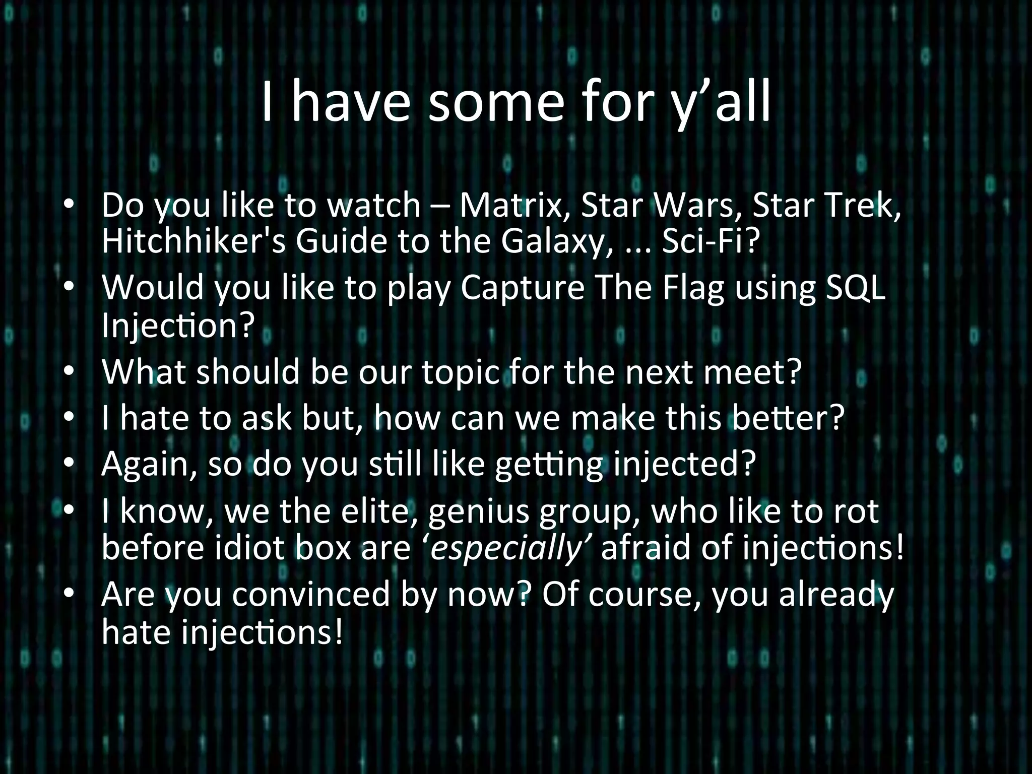 I	
  have	
  some	
  for	
  y’all	
  
•  Do	
  you	
  like	
  to	
  watch	
  –	
  Matrix,	
  Star	
  Wars,	
  Star	
  Trek,	
  
Hitchhiker's	
  Guide	
  to	
  the	
  Galaxy,	
  ...	
  Sci-­‐Fi?	
  
•  Would	
  you	
  like	
  to	
  play	
  Capture	
  The	
  Flag	
  using	
  SQL	
  
Injec*on?	
  
•  What	
  should	
  be	
  our	
  topic	
  for	
  the	
  next	
  meet?	
  
•  I	
  hate	
  to	
  ask	
  but,	
  how	
  can	
  we	
  make	
  this	
  beler?	
  
•  Again,	
  so	
  do	
  you	
  s*ll	
  like	
  geEng	
  injected?	
  
•  I	
  know,	
  we	
  the	
  elite,	
  genius	
  group,	
  who	
  like	
  to	
  rot	
  
before	
  idiot	
  box	
  are	
  ‘especially’	
  afraid	
  of	
  injec*ons!	
  
•  Are	
  you	
  convinced	
  by	
  now?	
  Of	
  course,	
  you	
  already	
  
hate	
  injec*ons!	
  
 