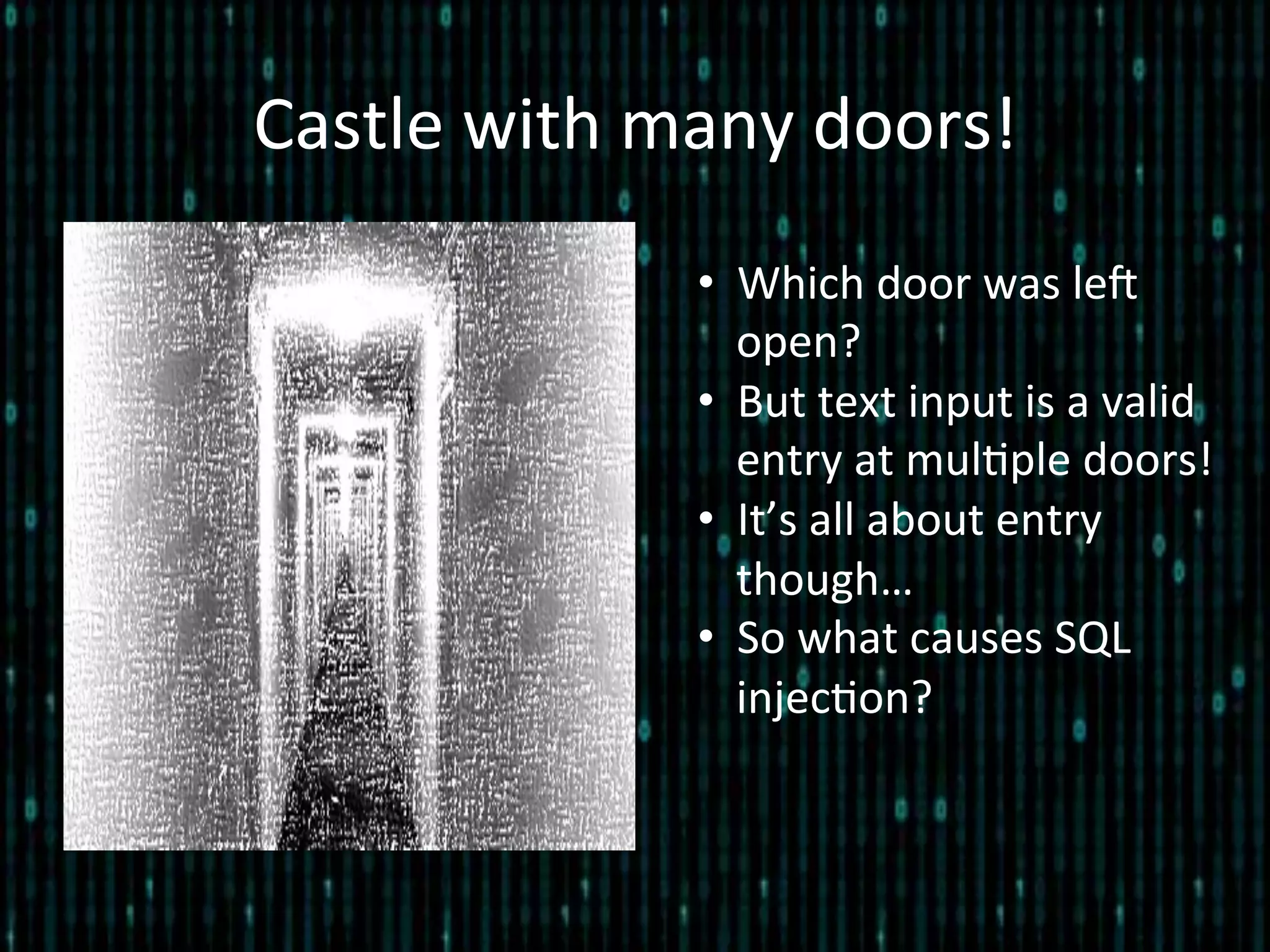 Castle	
  with	
  many	
  doors!	
  
•  Which	
  door	
  was	
  leZ	
  
open?	
  
•  But	
  text	
  input	
  is	
  a	
  valid	
  
entry	
  at	
  mul*ple	
  doors!	
  
•  It’s	
  all	
  about	
  entry	
  
though…	
  
•  So	
  what	
  causes	
  SQL	
  
injec*on?	
  
	
  
 
