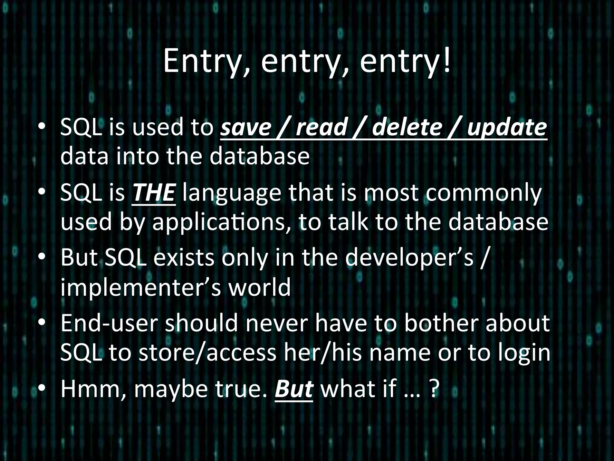 Entry,	
  entry,	
  entry!	
  
•  SQL	
  is	
  used	
  to	
  save	
  /	
  read	
  /	
  delete	
  /	
  update	
  
data	
  into	
  the	
  database	
  
•  SQL	
  is	
  THE	
  language	
  that	
  is	
  most	
  commonly	
  
used	
  by	
  applica*ons,	
  to	
  talk	
  to	
  the	
  database	
  
•  But	
  SQL	
  exists	
  only	
  in	
  the	
  developer’s	
  /	
  
implementer’s	
  world	
  	
  
•  End-­‐user	
  should	
  never	
  have	
  to	
  bother	
  about	
  
SQL	
  to	
  store/access	
  her/his	
  name	
  or	
  to	
  login	
  
•  Hmm,	
  maybe	
  true.	
  But	
  what	
  if	
  …	
  ?	
  
 