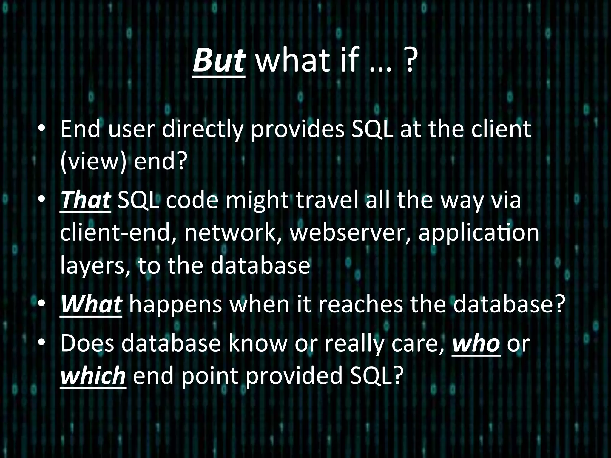 But	
  what	
  if	
  …	
  ?	
  
•  End	
  user	
  directly	
  provides	
  SQL	
  at	
  the	
  client	
  
(view)	
  end?	
  
•  That	
  SQL	
  code	
  might	
  travel	
  all	
  the	
  way	
  via	
  
client-­‐end,	
  network,	
  webserver,	
  applica*on	
  
layers,	
  to	
  the	
  database	
  
•  What	
  happens	
  when	
  it	
  reaches	
  the	
  database?	
  
•  Does	
  database	
  know	
  or	
  really	
  care,	
  who	
  or	
  
which	
  end	
  point	
  provided	
  SQL?	
  
 