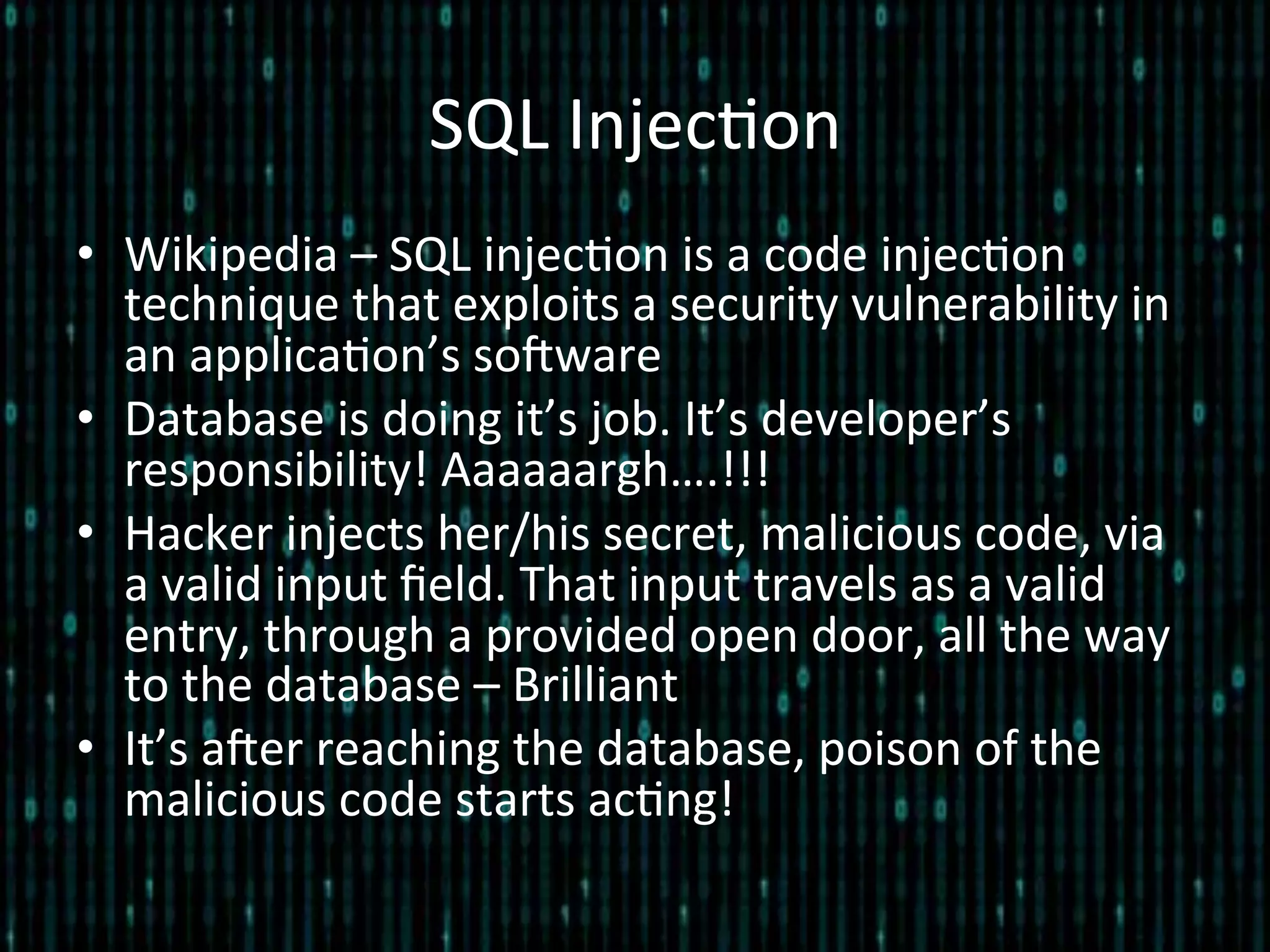 SQL	
  Injec*on	
  
•  Wikipedia	
  –	
  SQL	
  injec*on	
  is	
  a	
  code	
  injec*on	
  
technique	
  that	
  exploits	
  a	
  security	
  vulnerability	
  in	
  
an	
  applica*on’s	
  soZware	
  
•  Database	
  is	
  doing	
  it’s	
  job.	
  It’s	
  developer’s	
  
responsibility!	
  Aaaaaargh….!!!	
  
•  Hacker	
  injects	
  her/his	
  secret,	
  malicious	
  code,	
  via	
  
a	
  valid	
  input	
  ﬁeld.	
  That	
  input	
  travels	
  as	
  a	
  valid	
  
entry,	
  through	
  a	
  provided	
  open	
  door,	
  all	
  the	
  way	
  
to	
  the	
  database	
  –	
  Brilliant	
  	
  
•  It’s	
  aZer	
  reaching	
  the	
  database,	
  poison	
  of	
  the	
  
malicious	
  code	
  starts	
  ac*ng!	
  
 