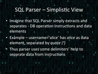 SQL	
  Parser	
  –	
  Simplis*c	
  View	
  
•  Imagine	
  that	
  SQL	
  Parser	
  simply	
  extracts	
  and	
  
separates	
  -­‐	
  DB	
  opera*on	
  instruc*ons	
  and	
  data	
  
elements	
  
•  Example	
  –	
  username=‘alice’	
  has	
  alice	
  as	
  data	
  
element,	
  separated	
  by	
  quote	
  (‘)	
  
•  Thus	
  parser	
  uses	
  some	
  delimiters’	
  help	
  to	
  
separate	
  data	
  from	
  instruc*ons	
  
 